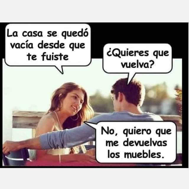 La casa se quedó vacía desde que te fuiste ¿Quieres que vuelva? No, quiero que me devuelvas los muebles.